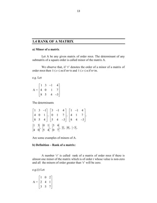 13
1.4 RANK OF A MATRIX
a) Minor of a matrix
Let A be any given matrix of order mxn. The determinant of any
submatrix of a square order is called minor of the matrix A.
We observe that, if „r‟ denotes the order of a minor of a matrix of
order mxn then 1 r m
  if m<n and 1 r n
  if n<m.
e.g. Let
1 3 1 4
A = 4 0 1 7
8 5 4 3

 
 
 
 

 
The determinants
1 3 1 3 1 4 1 1 4
4 0 1 , 0 1 7 , 4 1 7 ,
8 5 4 5 4 3 8 4 3
  
     
     
     
     
 
     
1 3 0 1 3 4
, , , 1 , 0 , 3 ,
4 0 5 4 0 7

Are some examples of minors of A.
b) Definition – Rank of a matrix:
A number „r‟ is called rank of a matrix of order mxn if there is
almost one minor of the matrix which is of order r whose value is non-zero
and all the minors of order greater than „r‟ will be zero.
e.g.(i) Let
1 0 2
A = 2 4 1
3 5 7
 
 
 
 
 
 