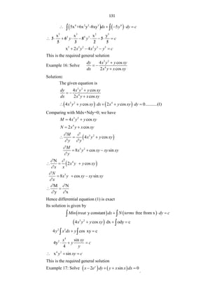 131
   
4 2 2 3 4
5x +6x y -8xy 5
dx y dy c
    
 
5 3 2 5
2 4 3
x x x y
5 6 8 5
5 3 2 5
y y c
          
 


 
5 3 2 2 3 5
x 2 4
x y x y y c
   
This is the required general solution
Example 16: Solve
3 2
4
4 cos
2 cos
dy x y y xy
dx x y x xy

 

Solution:
The given equation is
3 3
4
4 cos
2 cos
dy x y y xy
dx x y x xy

 

   
3 2 4
4 cos 2 cos 0...........(1)
x y y xy dx x y xy dy
    
Comparing with Mdx+Ndy=0; we have
3 2
4 cos
M x y y xy
 
4
2 cos
N x y x xy
 
 
3 2
4 cos
M
x y y xy
y y
 
 
  
3 2
8 cos sin
M
x y xy xy xy
y


  
 
4
N
2 cos
x y y xy
x x
 

  
3
8 cos sin
N
x y xy xy xy
x


  
M N
y x
 
 
 
Hence differential equation (1) is exact
Its solution is given by
   
y constant free from x
Min treat dx N terms dy c
  
 
 
3 2
4 cos dx ody c
x y y xy
  

2 3
4 cos xy c
y x dx y
 
 
4
2 sin
4y
4
x xy
y c
y
  
4 2
x sin
y xy c
  
This is the required general solution
Example 17: Solve    
2 sin 0
y
x e dy y x x dx
   
.
 