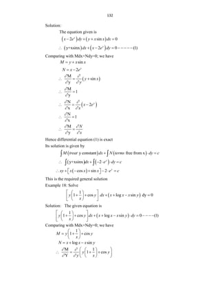 132
Solution:
The equation given is
   
2 sin 0
y
x e dy y x x dx
   
   
y+xsinx 2 0 (1)
y
dx x e dy
    
Comparing with Mdx+Ndy=0; we have
sin
M y x x
 
2 y
N x e
 
 
M
sin
y
y x
y
 
 
  
M
1
y


 
 
N
2
x
y
x e
x
 
 
  
N
1
x


 
M
y
N
x
 
 
 
Hence differential equation (1) is exact
Its solution is given by
   
y constant free from x
M treat dx N terms dy c
  
 
   
y+xsinx 2 y
dx e dy c
     
 
 
cos sin 2 y
xy x x x e c
      
 
 
This is the required general solution
Example 18: Solve
 
1
1 cos log sin dy 0
y y dx x x x y
x
 
 
     
 
 
 
 
Solution: The given equation is
 
1
1 cos log sin 0 (1)
y y dx x x x y dy
x
 
 
          
 
 
 
 
Comparing with Mdx+Ndy=0; we have
1
1 cos
M y y
x
 
  
 
 
log sin
N x x x y
  
M 1
1 cos
Y
y y
y x
 
 
 
 
   
 
 
 
 
 
