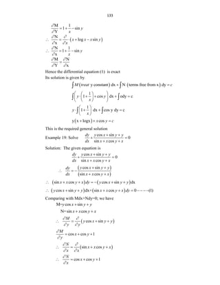 133
M 1
1 sin
Y
y
x


  
 
N
log sin
x
x x x y
x
 
 
    
N 1
1 sin
x
y
x


   
M N
Y x
 
 

Hence the differential equation (1) is exact
Its solution is given by
   
y constant dx N terms free from x dy
M treat c
 
 
1
1 cos dx ody c
y y
x
 
 
    
 
 
 
 
 
1
1 dx cos y dy c
y
x
 
   
 
 
 
 
y x logx cos
x y c
  
This is the required general solution
Example 19: Solve
cos sin
0
sin cos
dy y x y y
dx x x y x
 
 
 
Solution: The given equation is
cos sin
0
sin cos
dy y x y y
dx x x y x
 
 
 
 
 
cos sin
sin cos
y x y y
dy
dx x x y x
 
  
 
   
sin cos cos sin dx
x x y x dy y x y y
      
   
cos sin dx+ sin cos 0 (1)
y x y y x x y x dy
      
Comparing with Mdx+Ndy=0; we have
M= cos sin
y x y y
 
N=sin cos
x x y x
 
 
cos sin
M
y x y y
y y
 
 
   
cos cos 1
M
x y
y


  
 
sin cos
N
x x y x
x x
 
 
   
cos cos 1
N
x y
x


   
 