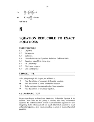 136
xiv.
2 2
2 2
dy x +3y
+ = 0
dx 3x + y
xv. 4( )
dy
x y = 3x -4y
dx

*****
8
EQUATION REDUCIBLE TO EXACT
EQUATIONS
UNIT STRUCTURE
8.1 Objective
8.2 Introduction
8.3 Definition
8.4 Linear Equation And Equations Reducible To Linear Form
8.5 Equations reducible to linear form
8.6 Let Us Sum Up
8.7 Check your progress
8.8 Unit End Exercise
8.1OBJECTIVE
After going through this chapter you will able to
 Find the solution of non-exact .differential equation.
 Find the solution of linear .differential equation.
 Reducing to non-linear equation into linear equation.
 Find the solution of non-linear equation.
8.2 INTRODUCTION
In previous chapter we have learn about exact differential equation & its
solution. Now here we are going to discuss none exact differential
equation. To find the solution of non-exact differential equation we use
integrating factor which convert non-exact differential equation to exact
differential equation. Also we discuss about solution of linear differential
equation.
 