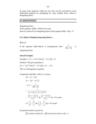 137
In some cases equations which are not exact can be converted to exact
differential equation by multiplying by some suitable factor called as
Integrating factor.
8.3 DEFINITION
Integrating Factor
If the equation leMdx +leNdy=0 is exact
then le is said to be an integrating factor of the equation Mdx+ Ndy = 0
8.3.1 Rules of finding Integrating factor :-
Rule (1)
If the equation Mdx+Ndy=0 is homogeneous then
1
Mx Ny

is
integrating factor
Solved Example:
Example 1:    
2 2 3 2
2 dx- x 3 0
x y xy x y dy
  
Solution: The given equation is
   
2 2 3 2
2 dx- x 3 0........(1)
x y xy x y dy
  
This is a homogeneous equation.
Comparing with Mdx +Ndy=0 ; we have
2 2
2
M x y xy
 
 
3 2
- x 3
N x y
 
1
I.f.
Mx Ny
 

3 2 3 2 2
1
x 2 3
y x y x y x y

  
   
2 2 3 2
2 2 2 2
x 2 x 3
dx- dy 0 is exact
y xy x y
x y x y
 
 
2
1 2 x 3
i.e. dx- dy 0 is exact
y y
x y
   
  
   
   
Its general solution is given by
   
treat y const dx N dy c
M terms free from x
 
 
 