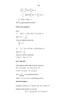 138
1 2 3
dx dy c
y y
x
 
  
 
 
 
1 1 1
dx-2 dx 3 d y c
y x y
    
  
x
2log 3log
2
x y c
   
This is required general solution
Check your progress:
Solve
i)    
2 3 2 2
3 dx xy 2 dy 0
xy y x y
   
2 2
1
Hint : I.F.
x y

solution is given by
General
2
3
cy
x
y
x
c

ii)    
2 2
3 2 dx x 3x-2y dy 0
x xy y
   
3
1
Hint: I.F.
x

given by
General solution is
2 2 2
x log x 3xy y cx
  
8.3.2 Rule (II) :
If the equation Mdx+Ndy=0 can be written as
   
1 2
, N xf 0
M y f xy dx xy dy
   
   
1 2
. . M y f , N x f
i e xy xy
 
1
is an integration factor.
Mx-Ny
then
   
1 2
Note :- f x y , f y are functions of xy.
x
Solved Examples :-
Example 2: Solve    
2 2 2 2
2 2 2 xdy 0
x y ydx x y
   
Solution: The equation is given by
   
2 2 2 2
2 2 2 xdy 0
x y ydx x y
   
 