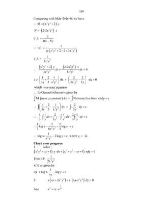 139
Comparing with Mdx+Ndy=0; we have
 
2 2
M x y 2 y
  
 
2 2
2-2x y
N x
 
1
. .
I f
Mx Ny


 
2 2 2 2
1
I.f.
2 2 2x y
xy x y
 
  
3 3
1
. .
3
I f
x y

   
2 2 2 2
3 3 3 3
x y 2 2-2x y
0
3 3
y x
dx dy
x y x y
 
  
3 2 3 3
1 2 1 2 2
. dx dy 0
3 3 x y 3 3
i e
x x y y
   
     
   
   
which is a exact equation
Its General solution is given by

 
M y constant dx N (terms free from x) dy c
treat  
 
3 2
1 2 1 2
dx - dy c
3 3 x y 3y
x
 
     
 
 
 
2 3
1 1 2 1 2 1
3 3 3
dx dx dy c
x y x y
     
  
2 2
1 2 2
log log c
3 6 3
x y
x y
   
1 1
2 2
1
log x- 2log where c 2c
x y
y c
   
Check your progress:
1. solve :
   
2 2 2 2
1 y dx x 1 xdy 0
x y xy y xy
       
2 2
1
Hint: I.F.
2x y
. . given by
G S is
1
xy log x- log
xy
y c
  
2.    
2 2 2 2
2 xy- dy 0
y xy x y x x y
  
Ans
1
2 xy
x cy e
 
 