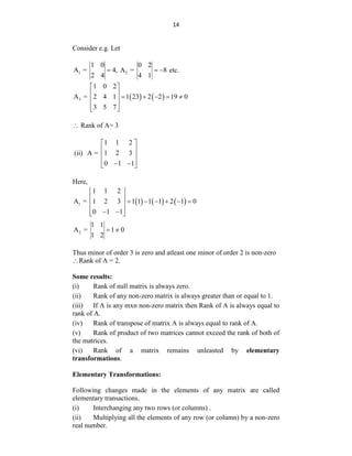 14
Consider e.g. Let
1 2
1 0 0 2
A = 4, A = 8
2 4 4 1
   etc.
   
3
1 0 2
A = 2 4 1 1 23 2 2 19 0
3 5 7
 
      
 
 
 
 Rank of A= 3
(ii)
1 1 2
A = 1 2 3
0 1 1
 
 
 
 
 
 
Here,
     
1
1 1 2
A = 1 2 3 1 1 1 1 2 1 0
0 1 1
 
       
 
 
 
 
2
1 1
A = 1 0
1 2
 
Thus minor of order 3 is zero and atleast one minor of order 2 is non-zero
Rank of A = 2.
Some results:
(i) Rank of null matrix is always zero.
(ii) Rank of any non-zero matrix is always greater than or equal to 1.
(iii) If A is any mxn non-zero matrix then Rank of A is always equal to
rank of A.
(iv) Rank of transpose of matrix A is always equal to rank of A.
(v) Rank of product of two matrices cannot exceed the rank of both of
the matrices.
(vi) Rank of a matrix remains unleasted by elementary
transformations.
Elementary Transformations:
Following changes made in the elements of any matrix are called
elementary transactions.
(i) Interchanging any two rows (or columns) .
(ii) Multiplying all the elements of any row (or column) by a non-zero
real number.
 