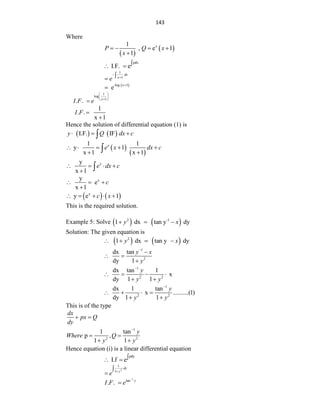 143
Where
 
 
x
1
, e 1
1
P Q x
x
   

pdx
I.F. e
 
1
1
dx
x
e




 
-log x 1
e


1
log
1
. . x
I F e
 
 

 

1
. .
x 1
I F 

Hence the solution of differential equation (1) is
   
I.F. IF
y Q dx c
  

 
 
1 1
y 1
x 1 x 1
x
e x dx c
    
 

y
x 1
x
e dx c
   
 
x
y
e
x 1
c
  

   
x
y e 1
c x
    
This is the required solution.
Example 5: Solve    
2 -1
1 dx tan y dy
y x
  
Solution: The given equation is
   
2
1 dx tan y dy
y x
   
1
2
dx tan
dy 1
y x
y


 

1
2 2
dx tan 1
x
dy 1 1
y
y y

   
 
1
2 2
dx 1 tan
x ..........(1)
dy 1 1
y
y y

   
 
This is of the type
dx
px Q
dy
 
1
2 2
1 tan
p ,
1 1
y
Where Q
y y

 
 
Hence equation (i) is a linear differential equation
pdy
I.f e
 
2
1
1
dy
y
e




1
tan
. . y
I F e


 