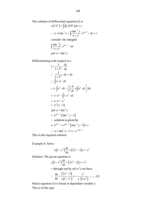 144
The solution of differential equation (i) is
   
. . I.F.
x I F Q dy c
 

1
1
1 tan
2
tan
x e tan
1
y
y
y e dy c
y



     


integral
consider the
1
-1
tan
2
tan
1
y
y
e dy
y




-1
z tan
put y

Differentiating with respect to z
2
1
1
1
dy
Y dz
 

2
1
1
dy dz
Y
  

z
z e dz
  

z
z e dz
z d
z e dz dz
dz
 
    
 
 
  
z
z e z
l e dz
    

z
z e z
e
  
 
z
e 1
z
 
-1
z tan
put y

 
1
tan 1
e tan 1
y
y


 
solution is given by

 
-1 1
tan tan 1
x e tan 1
y y
e y c


   
1
-1 tan
x tan 1 y
y c e


    
This is the required solution.
Example 6: Solve
   
2 2 3
1 2 1
dy
x x x y x
dx
   
Solution: The given equation is
   
2 2 3
1 2 1
dy
x x x y x
dx
   
2
through out by x(1-x ) we have

 
   
2 3
2 2
2 1
dy
..........(1)
dx 1 1-x
x x
y
x x x

  

Hence equation (1) is linear in dependent variable y
This is of the type
 