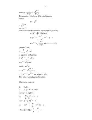 147
1
tan
2 2
1
p ,
1 y 1
y
e
where Q
y

 
 
The equation (1) is linear differential equation
Hence
pdy
e
IF 

2
1
1
e
dy
y




1
tan y
IF e


Hence solution of differential equation (1) is given by
  (IF) dy c
x IF Q
  

1
1 1
tan
tan tan
2
x e
1
y
y y
e
e dy c
y

 
    


1
1
2tan
tan
2
x e ..............(2)
1
y
y e
dy c
y


   


-1
tan
put y t

2
1
1 y
dy dt
  

equation (2) becomes

-1
tan 2
x e y t
e dt c
   

-1
2
tan
x e
2
t
y e
c
  
-1
t tan
put y

1
1
2tan
tan
2
y
y e
x e c


   
1 1
tan 2tan
1 1
2 where c 2
y y
x e e c c
 
    
This is the required general solution.
Check your progress:
1) Solve
i)  
2
2y x dx xdy
 
 
2
Ans: y x log cx

ii) 2
1
dy y
x x
dx x
  

  
2 2
Ans : 2y 1-x c x
 
iii)  
2 3
dy
x 1 x -2xy x
dx
   
 
4 2
2 x
Ans : x 1 y
4 2
x
c
   
 