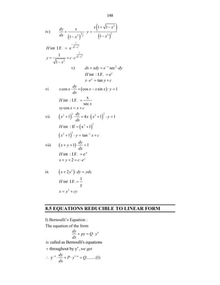 148
iv)
 
 
 
2
3 2
2
2 2
1 1
1
1
x x
dy x
y
dx x
x
 
  


2
1
-
1
int I.F. e x
H 

2
1
1
2
1
1
x
y c c
x

  

v) 2
sec
y
dx xdy e dy

  
y
int : I.F. e
H 
tan
y
x e y c
  
vi  
cos cos sin 1
dy
x x x x x y
dx
    
x
int : I.F.
sec
H
x

cos
xy x x c
 
vii    
3 2
2 2
1 4 1 1
dy
x x x y
dx
      
 
2
2
int : If x 1
H  
 
2
2 1
1 tan
x y x c

   
viii  
1 1
dy
x y
dx
   
-y
int : I.F. e
H 
2 y
x y c e
   
ix  
3
2
x y dy ydx
  
1
int I.F.
y
H 
3
x y cy
 
8.5 EQUATIONS REDUCIBLE TO LINEAR FORM
I) Bernoulli‟s Equation :
The equation of the form
n
dy
py Q y
dx
  
called as Bernoulli's equations
is
n
throughout by y ,we get

1
y .........(1)
n n
dy
P y Q
dx
 
    
 