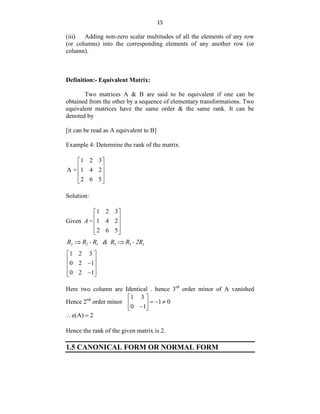 15
(iii) Adding non-zero scalar multitudes of all the elements of any row
(or columns) into the corresponding elements of any another row (or
column).
Definition:- Equivalent Matrix:
Two matrices A & B are said to be equivalent if one can be
obtained from the other by a sequence of elementary transformations. Two
equivalent matrices have the same order & the same rank. It can be
denoted by
[it can be read as A equivalent to B]
Example 4: Determine the rank of the matrix.
1 2 3
A = 1 4 2
2 6 5
 
 
 
 
 
Solution:
Given
1 2 3
= 1 4 2
2 6 5
A
 
 
 
 
 
2 2 1 3 3 1
R R - R & R R -2R
 
1 2 3
0 2 1
0 2 1
 
 

 
 

 
Here two column are Identical . hence 3rd
order minor of A vanished
Hence 2nd
order minor
1 3
1 0
0 1
 
  
 

 
e(A) 2
 
Hence the rank of the given matrix is 2.
1.5 CANONICAL FORM OR NORMAL FORM
 