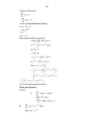 151
(2)
equation becomes
3
du
uy y
dy
  
3
du
uy y
dy
   
is a linear differential equation.
which
3
p y, Q y
  
I.F. e
pdy

 
y
e y d



2
y
2
. . e
I F 
Hence general solution is given by
   
u IF Q IF dy c
    

2 2
3
2 2
y y
u e y e dy c
     

2
y
2
Let t

y dy dt
 
2
2
u 2
y
t
e t e dt c
      

2
2
u 2
y
t
e t e e c
 
     
 
2
1
u x , t
2
y
Put 
 
2 2 2
2
2 2 2
1
2
x 2
y y y
y
e e e c
 
      
 
 
2 2 2
2
2 2 2
1
2
x
y y y
e y e e c
       
2 2 2
2
2 2 2
1
2
x
y y y
e y e e c
      
This is the required general solution.
Check your progress:
i) solve:-
i) 4
tan sec
dy
y x y x
dx
 
3
Hint : If sec x

3
3
3
sec
3tan tan
x
x x c
y
  
ii)
2
2 2
log
x
dy
xy y e x
dx

   
2
2
Hint : I.F.
x
e

 