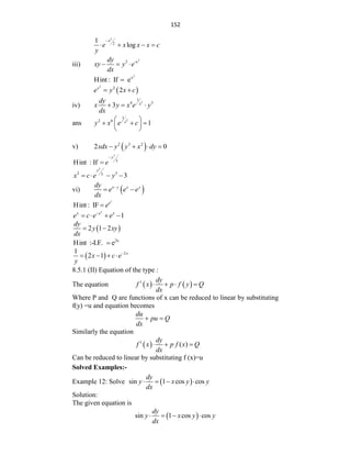 152
2
2
1
log
x
e x x x c
y

   
iii)
2
3 -x
dy
xy y e
dx
  
2
x
Hint : If e

 
2
2
2
x
e y x c
 
iv)
2
1
4 3
3 x
dy
x y x e y
dx
  
ans
2
1
2 6
1
x
y x e c
 
  
 
 
v)  
2 3 2
2 0
xdx y y x dy
   
3
3
Hint : If
y
e


3
2 3
3
3
y
x c e y
   
vi)  
x y x y
dy
e e e
dx

 
Hint : IF
x
e
e

1
x
y e x
e c e e

   
 
2 1 2
dy
y xy
dx
 
2x
Hint :-I.F. e

  2
1
2 1 x
x c e
y

   
8.5.1 (II) Equation of the type :
The equation    
1 dy
f x p f y Q
dx
   
Where P and Q are functions of x can be reduced to linear by substituting
f(y) =u and equation becomes
du
pu Q
dx
 
Similarly the equation
 
1
( )
dy
f x p f x Q
dx
  
Can be reduced to linear by substituting f (x)=u
Solved Examples:-
Example 12: Solve  
sin 1 cos cos
dy
y x y y
dx
   
Solution:
The given equation is
 
sin 1 cos cos
dy
y x y y
dx
   
 