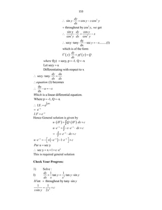 153
2
sin cos cos
dy
y y x y
dx
   
2
throughout by cos , get
y we

2 2
sin y cos
cos cos
dy y
x
y dx y
   
dy
secy tany sec .........(1)
dx
y x
     
which is of the form
   
1
f
dy
y pf y Q
dx
  
f(y) secy, p -1. Q -x
where   
Let secy u

Differentiating with respect to x
secy tany
dy du
dx dx
   
(1) becomes
equation

du
dx
u x
   
is a linear differential equation.
Which
Where p -1, Q -x
 
pdx
I.F. e
 
e x


. x
I F e

Hence General solution is given by
   
u IF Q IF dx c
   

x x
u e x e dx c
 
     

- x
x e dx c

   

  1
x x x
u e x e e c
  
 
      
 
u sec y
Put 
x
sec y x 1 c e
    
This is required general solution
Check Your Progress:
1) Solve :
I) 2
1 1
tan tan sin
dy
y y y
dx x x
  
int throughout by tany sin
H y
 
2
1 1
sin 2
c
x y x
 
 