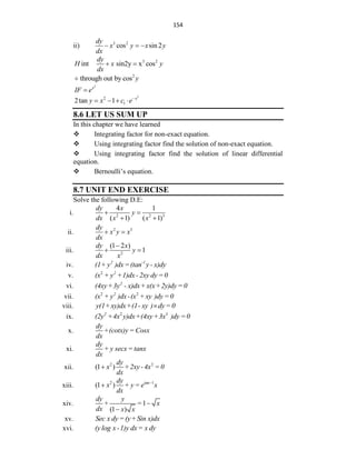 154
ii) 3 2
cos sin 2
dy
x y x y
dx
  
3 2
int sin2y x cos
dy
H x y
dx
 
2
through out by cos y

2
x
IF e

2
2
1
2tan 1 x
y x c e
   
8.6 LET US SUM UP
In this chapter we have learned
 Integrating factor for non-exact equation.
 Using integrating factor find the solution of non-exact equation.
 Using integrating factor find the solution of linear differential
equation.
 Bernoulli‟s equation.
8.7 UNIT END EXERCISE
Solve the following D.E:
i. 2 2 3
4 1
( 1) ( 1)
dy x
y
dx x x
 
 
ii. 2 5
dy
x y x
dx
 
iii. 2
(1 2 )
1
dy x
y
dx x

 
iv. 2 -1
(1+ y )dx=(tan y - x)dy
v. 2 2
(x + y +1)dx-2xy dy=0
vi. 2
(4xy+3y - x)dx+x(x+2y)dy=0
vii. 2 2
2
(x + y )dx-(x +xy )dy=0
viii. y(1+xy)dx+(1- xy ) dy=0

ix. 2 3
2
(2y +4x y)dx+(4xy+3x )dy=0
x.
dy
+(cotx)y = Cosx
dx
xi.
dy
+ y secx= tanx
dx
xii. 2 2
(1 )
dy
x +2xy -4x = 0
dx

xiii. 2 tan 1
(1 )
dy
x + y = e x
dx


xiv. 1
(1 )
dy y
+ = x
dx x x


xv. Sec x dy=(y+Sin x)dx
xvi. (y log x-1)y dx= x dy
 