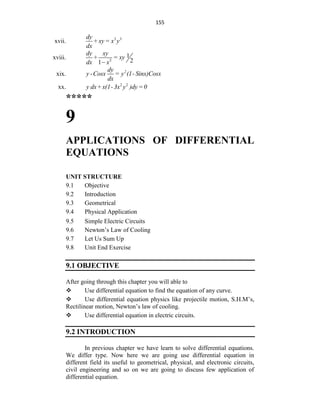 155
xvii. 3 3
dy
+ xy = x y
dx
xviii. 2
1
2
1
dy xy
+ = xy
dx x

xix. 2
dy
y -Cosx = y (1- Sinx)Cosx
dx
xx. 2 2
y dx+x(1-3x y )dy=0
*****
9
APPLICATIONS OF DIFFERENTIAL
EQUATIONS
UNIT STRUCTURE
9.1 Objective
9.2 Introduction
9.3 Geometrical
9.4 Physical Application
9.5 Simple Electric Circuits
9.6 Newton‟s Law of Cooling
9.7 Let Us Sum Up
9.8 Unit End Exercise
9.1 OBJECTIVE
After going through this chapter you will able to
 Use differential equation to find the equation of any curve.
 Use differential equation physics like projectile motion, S.H.M‟s,
Rectilinear motion, Newton‟s law of cooling.
 Use differential equation in electric circuits.
9.2 INTRODUCTION
In previous chapter we have learn to solve differential equations.
We differ type. Now here we are going use differential equation in
different field its useful to geometrical, physical, and electronic circuits,
civil engineering and so on we are going to discuss few application of
differential equation.
 