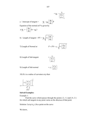 157
1
1
p
y
d y
d x
x
 
 
 
 
y intercept of tangent = 1
1
dy
P
dx
y x
 
  
 
Equation of the normal at P is given by
1
1
dx
y- (x )
dy
y x
 
  
 
 
6) Length of tangent = PT =
2
1
dx
1
dy
y
 
 
 
7) Length of Normal at
2
1
d y
1+
d x
P PN y
 
   
 
8) Length of Sub tangent 1
y
d x
y
d

 
 
 
9) Length of Sub normal 1
y
d x
d
y
 
  
 
10) If e is a radius of curvature at p then
3
2 2
2
2
y
1
x
y
d x
d
d
e
d
 
 

 
 
 
 
 

Solved Examples:
Example 1:
Find the curve which passes through the points [ 2, 1 ] and [ 8, 2 ]
for which sub tangent at any point varies as the abscissa of that point.
Solution: Let p (x,y ) be a point on the curve
We know,
 