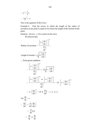159
2 1
y
2
x
 
2
2 x
y
 
This is the equation of the Curve
Example 2: Find the curves in which the length of the radius of
curvature at any point is equal to two times the length of the normal at that
point.
Solution: Let p [x , y ] be a point on the curve
We Known that,
3/2
2
2
2
dy
1+
dx
Radius of curvature =
d y
dx
 
 
 
 
 
 
 
2
dy
Lenght of normal = y 1+
dx
 
 
 
From given condition -

3/2
2
2
2
2
dy
1+
dx dy
25 1+
d y dx
dx
 
 
 
 
 
   
 
   
 
1/2
2 2
1/2
2
2
2
dy dy
1+ 1+
dx dx dy
= 25 1+
d y dx
dx
   
   

   
   
 
   
     
   
  
 
 
 
 
2 2
2
dy d y
1+ = 25 [ 1 ]
dx dx
 
  

 
 
dy
Let = z
dx
2
2
dy d dy
=
dx dx dx
 
  
 
 
d
= z
dx
dz dy
=
dy dx

 
