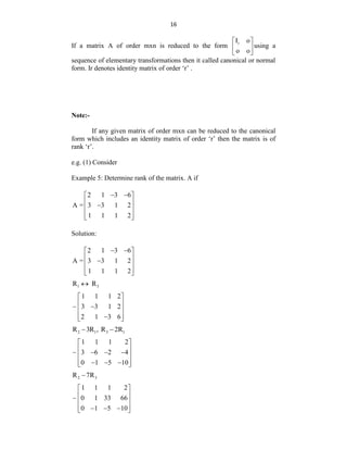16
If a matrix A of order mxn is reduced to the form r
I o
o o
 
 
 
using a
sequence of elementary transformations then it called canonical or normal
form. Ir denotes identity matrix of order „r‟ .
Note:-
If any given matrix of order mxn can be reduced to the canonical
form which includes an identity matrix of order „r‟ then the matrix is of
rank „r‟.
e.g. (1) Consider
Example 5: Determine rank of the matrix. A if
2 1 3 6
A = 3 3 1 2
1 1 1 2
 
 
 

 
 
 
Solution:
2 1 3 6
A = 3 3 1 2
1 1 1 2
 
 
 

 
 
 
1 3
R R

1 1 1 2
3 3 1 2
2 1 3 6
 
 

 
 

 
2 1 3 1
R 3R , R 2R
 
1 1 1 2
3 6 2 4
0 1 5 10
 
 
  
 
 
  
 
2 3
R 7R

1 1 1 2
0 1 33 66
0 1 5 10
 
 
 
 
  
 
 