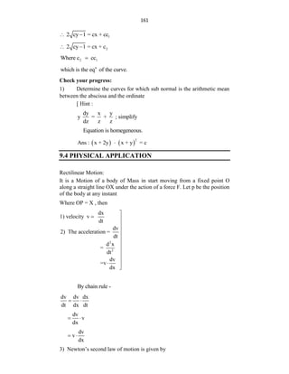 161
1
2 cy 1 = cx + cc
 
2
2 cy 1 = cx + c
 
2 1
Where c cc

n
which is the eq of the curve.
Check your progress:
1) Determine the curves for which sub normal is the arithmetic mean
between the abscissa and the ordinate
[ Hint :
dy x y
y = + ; simplify
dz z z
Equation is homegeneous.
   
2
Ans : x + 2y x + y = c

9.4 PHYSICAL APPLICATION
Rectilinear Motion:
It is a Motion of a body of Mass in start moving from a fixed point O
along a straight line OX under the action of a force F. Let p be the position
of the body at any instant
Where OP = X , then
2
2
dx
1) velocity v
dt
dv
2) The acceleration =
dt
d x
=
dt
dv
=v
dx

 










By chain rule -
dv dv dx
dt dx dt
 
dv
v
dx
 
dv
v
dx
 
3) Newton‟s second law of motion is given by
 