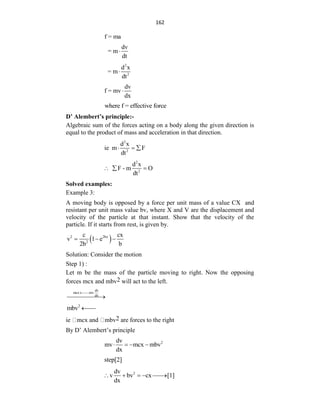162
f = ma
dv
= m
dt

2
2
d x
= m
dt

dv
f = mv
dx

where f = effective force
D’ Alembert’s principle:-
Algebraic sum of the forces acting on a body along the given direction is
equal to the product of mass and acceleration in that direction.
2
2
d x
ie m F
dt
  
2
2
d x
F - m O
dt
  
Solved examples:
Example 3:
A moving body is opposed by a force per unit mass of a value CX and
resistant per unit mass value bv, where X and V are the displacement and
velocity of the particle at that instant. Show that the velocity of the
particle. If it starts from rest, is given by.
 
2 2bx
2
c cx
v 1 e
2b b
  
Solution: Consider the motion
Step 1) :
Let m be the mass of the particle moving to right. Now the opposing
forces mcx and mbv2 will act to the left.
dv
mcx mv
dx

 

2
mbv 

ie mcx and mbv2 are forces to the right
By D‟ Alembert‟s principle
2
dv
mv mcx mbv
dx
   
step[2]
2
dv
v bv cx [1]
dx
    

 