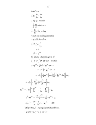 163
2
Let v z

dv dz
2v
dx dx
  
n
eq [1] becomes

1 dz
bz cx
2 dx
   
dz
2bz 2cx
dx
   
which is a linear equation in z
p = 2b. Q = -2cx.

pdx
2bdx
I.F. = e


= e
2bx
I.F. = e
Its general solution is given by
 
z [ IF ] = IF dx constant
Q 

 
2bx 2bx
1
z -2cx dx c
e e
   

2bx
1
-2c x dx c
e
    

2bx 2bx
1
d
-2c x dx- x dx c
dn
e e
 
 
    
 
 
 
 
  
2bx 2bx
1
-2c x 1 c
2 2
e e dx
b b
 
    
 
 
 

2bx 2bx
2bx
1
x 1
z = 2c +
2b 2b 2b
e e
e c
 

  
 
 
 
2bx
2 2bx 2bx
2 1
-cx c
+
b 2b
e
v e e c

   
2 -2bx
2 1
cx c
= [3]
b 2b
v c e
     

1
[III] to find , we impose initial conditions
c
n
ie for x = o , v = o in eq [3]
 