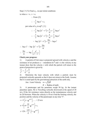 165
Step [ 3 ] To Final c1 , we put initial conditions
ie when x = o , v = o.
 
From 2

2
1
1
log a
2
c
  
put value of c1 in eqn [ 2 ]
 
2 2 2
1 1
log a v log a
2 2
k
x
m
    
 
2 2 2
1 1
log a v log a
2 2
k
x
m
    
 
2 2 2
2
log a v log a
kx
m
   
 
2 2 2 2
log a log a v
kx
m
   
2
2 2
2 a
log
a v
kx
m
 
   

 
Check your progress:
1) A particle of Unit mass is projected upward with velocity u and the
resistance of air produces a retardation kv2 and v is the velocity at any
instant show that the velocity v with which the particle will return to the
point of projection is given by
2 2
1 1
=
u
k
v g

2) Determine the least velocity with which a particle must be
projected vertically upwards so that it does not return to the Earth. Assume
that it is acted upon by the gravitational attraction of the earth only.
Ans : Least Velocity 2
vo gR

Radius of earth
R 
3) A paratrooper and his parachute weigh 50 kg. At the instant
parachute opens. He is Travelling vertically downward at the speed of 20
m/s. If the Air resistance varies directly as the instantaneous velocity and
its 20 Newtons. When the velocity is 10 m/s Find the limiting velocity, the
position and the velocity of the paratrooper at any time “t”.
-gt/25
5 s . . . = 25 m/s
e
v  
 
 
-gt/25
1
25
x =5 st+
g e c
 
 
 
 
-gt/25
125
=25t 1 e
x
g
 
 
 
 