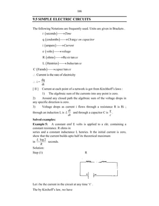 166
9.5 SIMPLE ELECTRIC CIRCUITS
The following Notations are frequently used. Units are given in Brackets .
 
seconds
t Time


 
q coulombs arg
Ch e on capacitor


 
i ampere Current


 
e volts voltage


 
R ohms Re tan
sis ce


 
L Hentries tan
Indua ce


 
C Farads tan
capaci ce


Current is the rate of electricity

dq
i =
dt

[ II ] Current at each point of a network is got from Kirchhoff‟s laws :
1) The algebraic sum of the currents into any point is zero.
2) Around any closed path the algebraic sum of the voltage drops in
any specific direction is zero.
3) Voltage drops as current i flows through a resistance R is Ri ;
through an induction L is
di
L
dt
and through a capacitor C is
q
c
.
Solved examples:
Example 5: A constant emf E volts is applied to a ckt. containing a
constant resistance. R ohms in
series and a constant inductance L henries. It the initial current is zero,
show that the current builds upto half its theoretical maximum
in
log2
L
R
seconds.
Solution:
Step (1) R
Let i be the current in the circuit at any time „t‟ .
The by Kirchoff‟s law, we have
 
