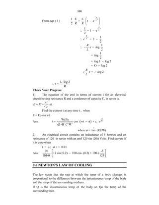 168
From eqn ( 3 )
1 E E
= 1 e
2
R
t
L
R R
 
 

 
 
1
= 1 e
2
R
t
L
 
 
1
e = 1
2
R
t
L
 
 
1
= og
2
R
t l
L
  
1
= og
2
l
= og 1 log 2
l 
= O og 2
l

= og 2
R
t l
L
  
 
L log 2
t =
R


Check Your Progress:
1) The equation of the eml in terms of current i for an electrical
circuit having resistance R and a condenser of capacity C, in series is.
i
E Ri dt
c
  

Find the current i at any time t , when
E = Eo sin wt
Ans :   1
2 2 2
WcEo
= cos wt o + c
1+R
t
RC
i e
C W

 

-1
where o = tan (RCW)

2) An electrical circuit contains an inductance of 5 henries and on
resistance of 120 in series with an emf 120 sin (20t) Volts. Find current if
it is zero when
t = o ; at t = 0.01
Ans :
20 -3
12 sin (0.2) 100 cos (0.2) + 100.e
10144 125
 
  
 
 
9.6 NEWTON’S LAW OF COOLING
The law states that the rate at which the temp of a body changes is
proportional to the difference between the instantaneous temp of the body
and the temp of the surrounding medium.
If Q is the instantaneous temp of the body an Qo the temp of the
surrounding then.
 