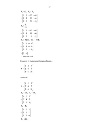17
1 2 3 2
R R , R R
 
1 0 32 64
0 1 33 66
0 0 28 56
 
 
 
 
 

 
3
1
R
28

1 0 32 64
0 1 33 66
0 0 1 2
 
 
 
 
 

 
1 3 2 3
R 32 R , R 33 R
 
1 0 0 0
0 1 0 0
0 0 1 0
 
 
 
 
 
 
3
I o
 Rank of A=3
Example 6: Determine the rank of matrix
1 2 7
A = 2 4 7
3 6 10
 
 
 
 
 
Solution:
1 2 3
A = 2 4 7
3 6 10
 
 
 
 
 
2 1 3 1
R 2R , R 3R
 
1 2 3
2 4 7
3 6 10
 
 
 
 
 
3 2
R R

1 2 3
0 0 1
0 0 0
 
 
 
 
 
1 2
R 3R

 