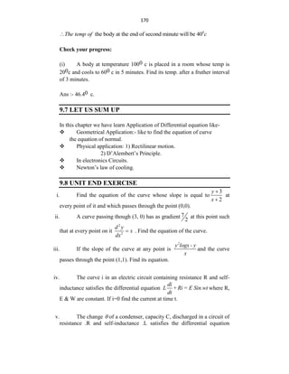 170
0
the body at the end of second minute will be 40
The temp of c

Check your progress:
(i) A body at temperature 1000 c is placed in a room whose temp is
200c and cools to 600 c in 5 minutes. Find its temp. after a fruther interval
of 3 minutes.
Ans :- 46.40 c.
9.7 LET US SUM UP
In this chapter we have learn Application of Differential equation like-
 Geometrical Application:- like to find the equation of curve
the equation of normal.
 Physical application: 1) Rectilinear motion.
2) D‟Alembert‟s Principle.
 In electronics Circuits.
 Newton‟s law of cooling.
9.8 UNIT END EXERCISE
i. Find the equation of the curve whose slope is equal to
3
2
y
x


at
every point of it and which passes through the point (0,0).
ii. A curve passing though (3, 0) has as gradient 7
2
at this point such
that at every point on it
2
2
d y
x
dx
 . Find the equation of the curve.
iii. If the slope of the curve at any point is
2
y logx - y
x
and the curve
passes through the point (1,1). Find its equation.
iv. The curve i in an electric circuit containing resistance R and self-
inductance satisfies the differential equation
di
L +Ri = E Sin.wt
dt
where R,
E & W are constant. If i=0 find the current at time t.
v. The change  of a condenser, capacity C, discharged in a circuit of
resistance .R and self-inductance .L satisfies the differential equation
 
