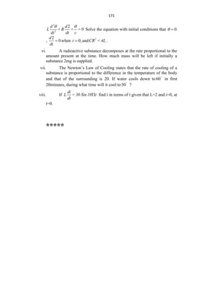 171
2
2
2
d d
L +R + = 0
dt dt c
 
Solve the equation with initial conditions that 0
 
,
2
0
d
dt
 when 1
0
t  and 2
CR <4L.
vi. A radioactive substance decomposes at the rate proportional to the
amount present at the time. How much mass will be left if initially a
substance 2mg is supplied.
vii. The Newton‟s Law of Cooling states that the rate of cooling of a
substance is proportional to the difference in the temperature of the body
and that of the surrounding is 20. If water cools down to60
in first
20minutes, during what time will it cool to30
?
viii. If
di
L = 30 Sin10 t
dt
 find i in terms of t given that L=2 and i=0, at
t=0.
*****
 