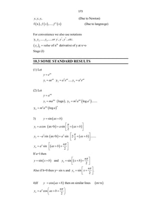 173
, , , (Due to Newton)
y y y
     
f x , ,..... (Due to langravge)
n
f x f x
For convenience we also use notations
' '' '''
1, 2,
y ...... ...... , , ... .
n
y y or y y y etc
  th
0
of n derivative of y at x=o
n
y value

Stage (I)
10.3 SOME STANDARD RESULTS
(1) Let
ax
y e

2
1 2
y .....
ax ax n ax
n
y ae a e y a e
  
(2) Let
mx
y a

   
2 2
1 2
loga , y log .......
mx mx
y ma m a a
 
 
n
y log
n
n mx
m a a

3)  
sin
y ax b
 
   
1 cos ax+b sin
2
y a a ax b

 
   
 
 
   
2 2
2 in ax+b sin 2 .......
2
y a s a ax b

 
    
 
 
 
sin
2
n
n
n
y a ax b

 
  
 
 
If a=l then
   
sin and sin
2
n
n
y x b y x b

 
    
 
 
Also if b=0 then y= sin x and sin .
2
n
n
y x

 
 
 
 
4)If    
cos then on similar lines m>n
y ax b
 
cos
2
n
n
n
y a ax b

 
  
 
 
 
