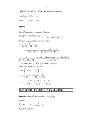 178
   
1
a+b Note: See Binomial expansion
n n n
a na b

  

  2 2
1
.......
2!
n n
n n
a b b


 
Hence 
a 1,, 1
x b
  
Type II
Find nth derivatives by method of fraction :
Example 4: Find nth derivative of
   
1 2 3
x
y
x x x

  
.
Solution : Using method of partial fraction
   
1 2 3
x
y
x x x

  
         
1 2 3 1 2 3
x A B C
x x x x x x
  
     
   
        
   
A x-2 3 x-1 3 x-1 2
1 2 3 x-1 x-2 3
x B x C x
x
x x x x
    

   
        
A x-2 3 x-1 3 x-1 x-2
x x B x C
     
x 1 Put x 2 Put x 3
Put   
1 3
A B -2 C
2 2
   
     
1 1 2 3 1
2 x-1 2 2 x-3
y
x
   

 
 
 
   
n n
n n 1 n 1 n 1
1 n ! 1 n !
1 3 n !
y 2
2 2
x-1 x-2 x-3
  
  
    
10.4 TYPE III : USING COMPLEX NUMBERS
Example 5: Find nth derivative of 2 2
1
y
x a


Solution.:
We have
  
1
y
x ai x ai

 
By partial fractions,
 