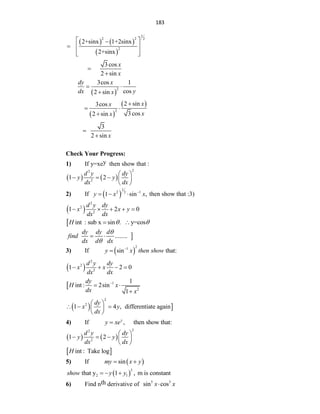 183
   
 
1
2 2 2
2
2+sinx 1+2sinx
2+sinx
 

  
 
 
3cos
2 sin
x
x


 
2
3cos 1
cos
2 sin
dy x
dx y
x
 

 
 
2
2 sin
3cos
3cos
2 sin
x
x
x
x

 

3
2 sin x


Check Your Progress:
1) If y=xey then show that :
   
2
2
2
1 2
d y dy
y y
dx dx
 
    
 
2) If  
1
2 1
2
1 sin ,
y x x

   then show that :3)
 
2
2
2
1 2 0
d y dy
x x y
dx dx
    
 int : sub x sin . y=cos
H  
 

........
dy dy d
find
dx d dx


 
3) If  
2
1
sin that:
y x then show


 
2
2
2
1 2 0
d y dy
x x
dx dx
   
 1
2
1
int : 2sin
1
dy
H x
dx x

 

  
2
2
1 4 , differentiate again
dy
x y
dx
 
  
 
 
4) If , then show that:
y
y xe

   
2
2
2
1 2
d y dy
y y
dx dx
 
    
 
 
int : Take log
H
5) If  
sin
my x y
 
 
3
2 1
that y 1 , m is constant
show y y
  
6) Find nth derivative of 5 3
sin cos
x x

 