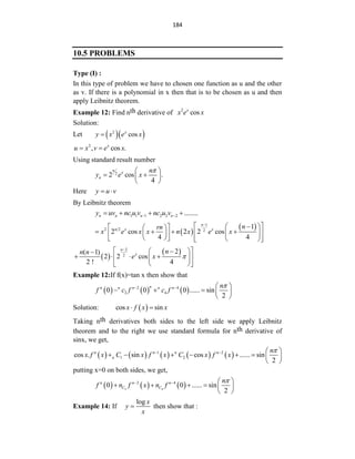 184
10.5 PROBLEMS
Type (I) :
In this type of problem we have to chosen one function as u and the other
as v. If there is a polynomial in x then that is to be chosen as u and then
apply Leibnitz theorem.
Example 12: Find nth derivative of 2
cos
x
x e x
Solution:
Let   
2
cos
x
y x e x

2
, cos .
x
u x v e x
 
Using standard result number
2
2 cos .
4
n
x
n
n
y e x

 
 
 
 
Here y u v
 
By Leibnitz theorem
1 1 1 2 2 2 ........
n n n n
y uv nc u v nc u v
 
   
 
 
1
2 2 2
1
2 cos 2 2 cos
4 4
n
n x x n
rn
x e x x n x e x

 

 
 
 
   
 
 
 
 
   
   
 
 
 
2
2
2
( 1)
2 2 cos
2 ! 4
n
x n
n n
e x 

 

 

   
 
 
 
 
 
Example 12:If f(x)=tan x then show that
     
2 4
2 4
0 0 0 ...... sin
2
n
n n n n n n
f c f c f

   
    
 
Solution:  
cos sin
x f x x
 
Taking nth derivatives both sides to the left side we apply Leibnitz
theorem and to the right we use standard formula for nth derivative of
sinx, we get,
         
1 2
1 2
cos . sin cos ...... sin
2
n n n n
n
n
x f x C x f x C x f x

   
       
 
putting x=0 on both sides, we get,
     
2 4
2 4
0 0 ...... sin
2
n n n
C C
n
f n f x n f

   
     
 
Example 14: If
log x
y
x
 then show that :
 