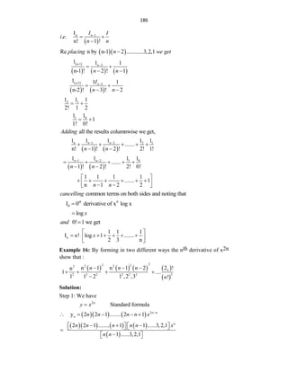 186
 
1
n
I
. .
n! 1 !
n
I I
i e
n n

 

  
Re n by n-1 2 ............3,2,1
placing n we get

 
     
n-1 2
1 1 1
n-1 ! 2 ! 1
n
n n

 
 
 
   
n-2 3
1 1 1
n-2 ! 3 ! 2
n
I
n n

 
 
2 1
1 1 1
2! 1 2
 
0
1 1
1
1
1! 0!
 
all the results columnwise we get,
Adding
   
1 2
n 2 1
1 1
1 1 1
.......
n! 1 ! 2 ! 2! 1!
n n
n n
 
    
 
   
1 2 0
1
1 1 1
1
.......
1 ! 2 ! 2! 0!
n n
n n
 
    
 
1 1 1 1
....... 1
n 1 2 2
n n
 
     
 
 
 
common terms on both sides and noting that
cancelling
0
0
I 0 derivative of x log x
th

log x

0! 1 we get
and 
n
1 1 1
I ! log 1 .......
2 3 n
n x
 
     
 
 
Example 16: By forming in two different ways the nth derivative of x2n
show that :
       
 
2
2 2
2 2
2
2
2 2 2 2 2 2
n 1 n 1 2 2 !
n
1 ....
1 1 2 1 ,2 ,3 !
n
n n n
n
  
   

Solution:
Step 1: We have
2
Standard formula
n
y x

     2
n
y 2 2 1 ........ 2 1 n n
n n n n x 
    
      
 
2 2 1 ........ 1 1 ......3,2,1
1 ......3,2,1
n
n n n n n x
n n
  
   
   


 
 
 