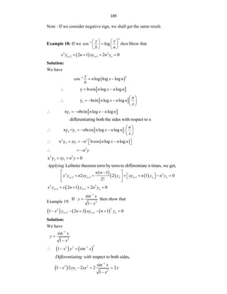 189
Note : If we consider negative sign, we shall get the same result.
Example 18: If we 1
cos log
n
y x
then
b n
    

   
   
Show that
 
2 2
2 1
2 1 2 0
n n n
x y n xy n y
 
   
Solution:
We have
 
1
cos log log log
n
y
n x n
b

 
 
y bcos log log
n x n n
  
 
1
y b in log log
n
s n x n n
x
 
     
 
 
1
xy b in log log
n s n x n n
   
differentiating both the sides with respect to x
 
2 1
xy +y b os log log
n
n c n x n n
x
 
     
 
 
2 2
2 1
x y bcos log log
xy n n x n n
    
 
 
2
n y
  
2 2
2 1
x y 0
xy n y
  
Leibnitz theorem term by term to differentiate n times, we get,
Applying
 
   
2 2
2 1 1
1
2 2 1 0
2!
n n n n n n
n n
x y n xy y xy n y n y
  

 
     
 
   
 
 
2 2
2 1
2 1 2 0
n n n
x y x n y n y
 
   
Example 19:
If
1
2
sin
1
x
y
x



then show that
     
2
2
2 1
1 2 3 1 0
n n n
x y n xy n y
 
     
Solution:
We have
1
2
sin
1
x
y
x



   
2
2 2 1
1 sin
x y x

  
respect to both sides,
Differentiating with
 
1
2 2
1 2
sin
1 2 2 2 2
1
x
x yy xy y
x

   

 