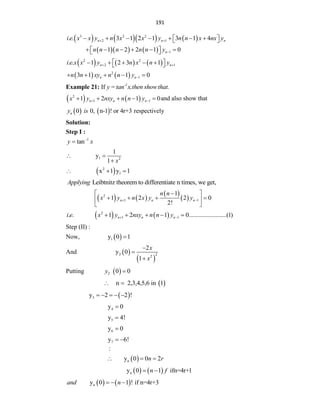 191
      
3 2 2
2 1
. . 3 1 2 1 3 1 4
n n n
i e x x y n x x y n n x nx y
 
      
 
 
     1
1 2 2 1 0
n
n n n n n y 
     
 
 
     
2 2
2 1
. . 1 2 3 1
n n
i e x x y n x n y
 
 
    
 
   
2
1
3 1 1 0
n n
n n xy n n y 
    
Example 21: If -1
y= tan x,then showthat.
   
2
1 1
1 2 1 0
n n n
x y nxy n n y
 
     and also show that
   
0 0, n-1 ! or 4r+3
n
y is respectively
Solution:
Step I :
1
tan
y x


1 2
1
y
1 x
 

 
2
1
x 1 y 1
  
Leibtnitz theorem to differentiate n times, we get,
Applying
   
 
 
2
1 1
1
1 2 2 0
2!
n n n
n n
x y n x y y
 

 
   
 
 
   
2
1 1
. . 1 2 1 0........................(1)
n n n
i e x y nxy n n y
 
    
Step (II) :
Now,  
1
y 0 1

And  
 
2 2
2
2
y 0
1
x
x



Putting  
2 0 0
y 
 
n 2,3,4,5,6 in 1
 
 
3
y 2 2 !
    
4
y 0

5
y 4!

6
y 0

7
y 6!
 
 
n
:
y 0 0 2
n r
  
   
n
y 0 1 ifn=4r+1
n f
 
   
n
y 0 1 ! if n=4r+3
and n
  
 