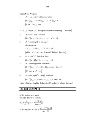 192
Check Your Progress:
1.  
1
sin sin then show that
If y m x


     
2 2 2
2 1
1-x 2 1 0
n n n
y n xy n m y
 
    
 1
int : Find y
H then
   
1
2 2 2 2
1 1 and again differentiate and apply L. theorem
x y m y 
   
2.
-1
asin
y=e then show that
x
If
     
2 2 2
2 1
1 2 1 0
n n n
x y n xy n a y
 
     
3.    
y=acos logx sin log
If b x

show that
then
   
2 2
2 1
x 2 1 1 0
n n n
y n xy n y
 
    
2
2 1
int : x 0 Leibnitz theorem
H y xy y apply
 
   
 
4.  
2
-1
y= sin then show that :
If x
   
2 2
2 1
1 2 1 0
n n n
x y n xy n y
 
    
5. tan(log ) then show that:
If x y

   
2
2 1
1 2 1 1 ( 1) 0
n n n
x y n x y n n y
 
      
 
 
-1
tan x
have y=e .....
We
 
 
6.  
2
y=sin log x 1 , prove that
If x
 
 
 
    
2 2
2 1
1 2 1 1 ( 4) 0
n n n
x y n x y n y
 
      
 
1 2
int : Find y , simplify, find y simplify and apply leibnitz theorem
H
10.6 LET US SUM UP
In this unit we have learnt
nth order derivative formula
i)
 
 
1
1 !
1
n n
n n
a n
y y
ax b ax b


  
 
ii)  
   
 
1
1 1 !
log
n
n
n n
a n
y ax b y
ax b

 
   

 