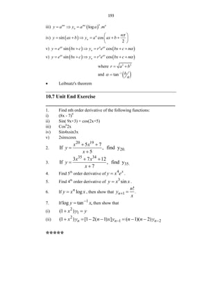 193
iii)  
log .
n
mx mx n
n
y a y a a m
  
iv)  
sin cos
2
n
n
n
y ax b y a ax b
 
     
 
 

v)    
sin cos
ax n ax
n
y e bx c y r e bx c n
      
v)    
sin cos
ax n ax
n
y e bx c y r e bx c n
      
where 2 2
r a b
 
and  
1
tan b
a



 Leibnatz's theorem
____________________________________________________________
10.7 Unit End Exercise
___________________________________________________
1. Find nth order derivative of the following functions:
i) (8x - 7)9
ii) Sin( 9x+3) + cos(2x+5)
iii) Cos6
2x
iv) Sin4xsin3x
v) 2sinxcosx
2.
20 19
20.
5 7
If , find y
5
x x
y
x
 


3.
35 34
35.
3 7 12
If , find y
7
x x
y
x
 


4. Find 5th
order derivative of
4 x
y x e
 .
5. Find 4th
order derivative of
3
sin
y x x
 .
6. If log
n
y x x
 , then show that 1
!
n
n
y
x
  .
7. If
1
log tan ,
y x

 then show that
(i)
2
1
(1 )
x y y
 
(ii)
2
1 2
(1 ) [1 2( 1) ] ( 1)( 2)
n n n
x y n x y n n y
 
      
*****
 