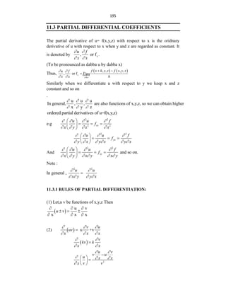 195
11.3 PARTIAL DIFFERENTIAL COEFFICIENTS
The partial derivative of u= f(x,y,z) with respect to x is the oridnary
derivative of u with respect to x when y and z are regarded as constant. It
is denoted by x
, or f .
u f
x x
 
 
(To be pronounced as dabba u by dabba x)
Thus,
   
x
, , , ,
, or f
x®o
f x h y z f x y z
u f
x x h
lim
 
 
 

Similarly when we differentiate u with respect to y we keep x and z
constant and so on
.
u u u
In general, , , are also functions of x,y,z, so we can obtain higher
x y z
  
  
ordered partial derivatives of u=f(x,y,z)
e.g
2 2
2 2
xx
u u f
f
x y x x
   
   
 
  
 
 
2 2
yx
u u f
f
y x y x y x
   
     
 
  
 
 
And
2 2
and so on.
xy
u u f
f
x y x y x y
   
     
 
  
 
 
Note :
In general ,
2 2
u u
x y y x
 
   

11.3.1 RULES OF PARTIAL DIFFERENTIATION:
(1) Let,u v be functions of x,y,z Then
 
u v
x x x
u v
  
  
  
(2)   u +v
v u
uv
x x x
  
  

 
v
kv k
x x
 
 

2
u v
v u
u x x
x v v
 
  


 

 
 
 