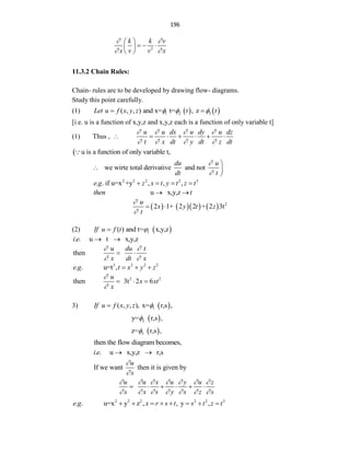 196
2
k k v
x v v x
 
 
 
  
 
 
11.3.2 Chain Rules:
Chain- rules are to be developed by drawing flow- diagrams.
Study this point carefully.
(1)    
1 2 3
( , , ) and x= t= , z
Let u f x y z t t
  
 
[i.e. u is a function of x,y,z and x,y,z each is a function of only variable t]
(1) Thus ,
u u dx u dy u dz
t x dt y dt z dt
   
   
      
 u is a function of only variable t,
we wirte total derivative and not
du u
dt t



 

2 2 2 2 3
. . if u=x +y , , ,
e g z x t y t z t
   
u x,y,z
then t
 
       2
2 1+ 2 2 + 2 3t
u
x y t z
t


 
(2)  
1
( ) and t= x,y,z
If u f t 

. . u t x,y,z
i e  
then
u du t
x dt x
 
 
 
3 2 2 2
. . u=t ,
e g t x y z
  
2 2
then 3t 2 6
u
x xt
x


  
3)  
1
( , , ), x= r,s ,
If u f x y z 

 
2
y= r,s ,

 
3
z= r,s ,

then the flow diagram becomes,
. . u x,y,z r,s
i e  
If we want then it is given by
u
s


u u x u y u z
s x s y s z s
      
      
     
2 2 2 2 2 3
. . u=x y z , , y ,
e g x r s t s t z t
       
 