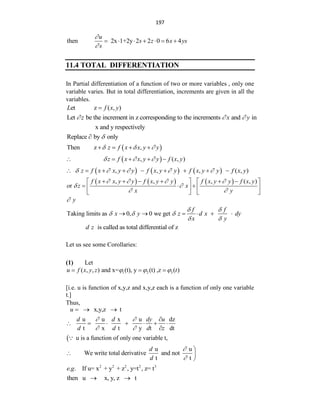 197
then 2x 1+2y 2 2 0 6 4
u
s z x ys
s


      
11.4 TOTAL DIFFERENTIATION
In Partial differentiation of a function of two or more variables , only one
variable varies. But in total differentiation, increments are given in all the
variables.
et z ( , )
L f x y

Let be the increment in z corresponding to the increments and in
z x y
  
x and y respectively
Replace by only


 
Then z ,
z f x x y y
  
   
 
, ( , )
z f x x y y f x y
  
    
     
, , , ( , )
z f x x y y f x y y f x y y f x y
    
        
     
, , , ( , )
r
f x x y y f x y y f x y y f x y
o z x
x y
   
 
 
     
   
  
   
   
y

Taking limits as 0, 0 we get
f f
x y z d x dy
x y
 
  
 
     
is called as total differential of z
d z
Let us see some Corollaries:
(1) Let
1 2 3
( , , ) and x= (t), y (t) ,z ( )
u f x y z t
  
  
[i.e. u is function of x,y,z and x,y,z each is a function of only one variable
t.]
Thus,
x,y,z t
u   

u u x u dz
t x t y t dt
u is a function of only one variable t,
d d dy u
d d d z
 
 

      

u u
We write total derivative and not
t t
d
d



 

2 2 2 2 3
. . If u= x + y + z , y=t , z= t
e g
then u x, y, z t
 
 