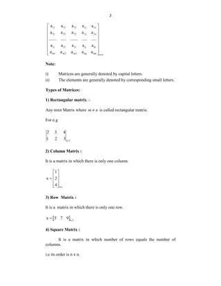 2
11 12 13 1j 1n
21 22 23 2 j 2n
i1 i2 i3 ij in
m1 m2 m3 mj mn n n
a a a a a
a a a a a
....... ..... ....... ..... .....
a a a a a
a a a a a

 
 
 
 
 
 
 
 
Note:
i) Matrices are generally denoted by capital letters.
ii) The elements are generally denoted by corresponding small letters.
Types of Matrices:
1) Rectangular matrix :-
Any mxn Matrix where m n
 is called rectangular matrix.
For e.g
2 3
2 3 4
1 2 3 
2) Column Matrix :
It is a matrix in which there is only one column.
3 1
1
x 2
4 
 
 
  
 
 
3) Row Matrix :
It is a matrix in which there is only one row.
 1 3
x 5 7 9 

4) Square Matrix :
It is a matrix in which number of rows equals the number of
columns.
i.e its order is n x n.
 