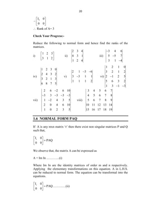 20
3
I 0
0 0
 
 
 
 Rank of A= 3
Check Your Progress:-
Reduce the following to normal form and hence find the ranks of the
matrices.
i)
1 2 3
3 1 2
 
 
 
ii)
2 3 4
4 3 1
1 2 4
iii)
3 4 6
5 5 7
3 1 4



iv)
1 2 3 0
2 4 3 2
3 2 1 3
6 8 7 5
v)
2 1 3 6
3 3 1 1
1 1 1 2
 
 vi)
1 2 1 0
3 2 1 2
2 1 2 5
5 6 3 2
1 3 1 3

 
vii)
2 6 2 6 10
3 3 3 3 3
1 2 4 3 5
2 0 4 6 10
1 0 2 3 5

   
 viii)
3 4 5 6 7
4 5 6 7 8
5 6 7 8 9
10 11 12 13 14
15 16 17 18 19
1.6 NORMAL FORM PAQ
If A is any mxn matrix „r‟ then there exist non singular matrices P and Q
such that,
r
I 0
PAQ
0 0
 

 
 
We observe that, the matrix A can be expressed as
A = Im In …………(i)
Where Im In are the identity matrices of order m and n respectively.
Applying the elementary transformations on this equation. A in L.H.S.
can be reduced to normal form. The equation can be transformal into the
equations.
r
I 0
PAQ
0 0
 

 
 
…………(ii)
 