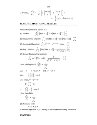 200
2
2 2
d y 1 rp - sp sq - pt
from (i), = - q - p =
d x q q q
 
   
    
 
   
 
2 2
3
1
- q - 2pqs + p t
q
r
 
  
11.5 SOME ADDITIONAL RESULTS
Partial Diffferentiation applied to :
   
n 1 f
(1) Brackets : f (x, y, z) = n f (x, y, z)
x x
n
 
 

   
f
(2) Trignometric function : sin f (x, y, z) = cos f (x, y, z)
x x
 
 

   
f (x, y, z) f (x, y, z) f
(3) Expotential Function : a = a og a
x x
l
 
 
 
 
 
1 f
(4) Log - function : log f (x, y, z) =
x x, y, z x
f
 
 
 
 
(5) Inverse Trignometric function :
 
 
-1
2
1 f
sin f (x, y, z) =
x x
1- x, y, z
f
 
 

u 1
: (1) In general,
x
x
u
Note





. . if x = r cos and y = r sin
e g  
x
= cos
r
then



 
 
 
2 2 2
since , x + y = r
and
r
2r = 2x
x


r x
= = cos
x r




(i) and (ii),
from
x 1
r
r
x





(2) When we write
u x, y, z

It means u depeds on x, y, z and x,y,z are independent among themselves.
EXAMPLES
 