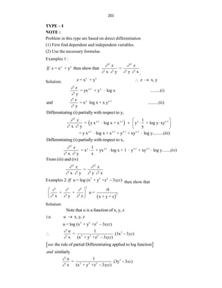 201
TYPE – I
NOTE :
Problem in this type are based on direct differentiation
(1) First find dependent and independent variables.
(2) Use the necessary formulae.
Examples 1 :
y x
z = x + y then show that
If
2 2
z z
=
x y y x
 
    .
Solution:
y x
z = x + y z x, y
 
y-1 x
z
= yx + y log x .........(i)
y



y x-1
z
and = x log x + x y ..........(ii)
y


Differentiating (i) partially with respect to y,
 
2
y-1 y-1 x x-1
z 1
= y x log x + x y + log y xy
x y y

 
 
   
 
 
y-1 y-1 x-1 x-1
= y x log x + x + y + xy log y..........(iii)
 
Differentiating (i) partially with respect to x,
2
y y-1 x-1 x-1
z 1
= x + yx log x + 1 y + xy log y........(iv)
x y x

 
   
From (iii) and (iv)
2 2
z z
=
x y y x
 
   
Examples 2: 3 3 3
u = log (x + y +z 3 )
If xyz
 then show that
 
2
2
-9
+ + u =
x y z x + y + z
  
  
 
 
 
Solution:
Note that u is a function of x, y, z
i.e. u x, y, z

3 3 3
u = log (x + y +z 3 )
xyz

2
3 3 3
u 1
= (3x 3 )
x (x + y +z 3 )
yz
xyz


 

 
the rule of partial Differentiating applied to log function
see
similarly
and
2
3 3 3
u 1
= (3y 3 )
x (x + y +z 3 )
xz
xyz




 