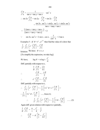 204
2
u 1
= sec z
x tan x + tan y + tan z



u u u
sin 2x + sin 2y + sin 2z
x y z
  
  
  
2 2 2
sin 2x . sec + sin2y . sec + sin2z. sec
=
tan + tany + tan z
x y z
x
 
 
2 tan x + tan y + tan z
= = 2
tan x + tan y + tan z
2
2
1
sin 2x. sec = 2 sin x . cos x . = 2 tan x
cos x
x
Examples 5 :
2 4t
n -r
= t , e then find the value of n show that
If 
2
2
1
r =
r r r t
    
  
 
 
 
Solution: We have r, t
 
 
To simplify the expression, we take log .
2
r
have, log = n log t -
rt
We 
Diff. partially with respect to r,
1 -2 r
=
r 4 t
 
 
r
= -
r 2
  


2
2 r
r = -
r 2 t
  


Diff. partially with respect to r,
2 2 3
2
1
r = - 3 r + r =
r r 2 r
1
- 3 r - ...... from (1)
2 t 2 t
r
r
    

  


   
    
   
 
 
 
2
2
2
1 1 r
r = - 3 - ........ (2)
r r r 2 2 t
   

 
 
 
    
   
Again diff. given relation with respect to t partially ,
2
2
1 n r 1
= +
t t 4 t
 
 

2
2
n r
= +
t t 4 t
 


 
  
 
 