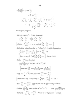 206
3 2
1
2 2
2 tan
x xy x
y
x y y


  

-1 x
= x - 2y tan
y
2
-1
u u x
= = 2 - 2y tan
x x y x y
y
   
    
   
   
   
2 2 2
2 2 2 2 2
2
1 1 2y x - y
= 1 - 2y = 1 - =
x y x + y x + y
1+
y
 
  
 
Check your progress:
2 2
1) If u, (x + y ) = x + y then show that :
u u u u
- = 4 1 - -
y x y
x
   
   
   
   
   
2 2
x + y u u
int u = u x, y find , .......
+ y y
H
x x
 
 
 
 
 
 
n 2
(2) Find the value of n so that u= r (3 cos - 1) satisfy the equation

2 u 1 u
+ in = 0
r sin
r s
r
  

    
   
   
   
u u
Hint : u r, , Find , ....... Ans. n = 2, -3.
r
 

  
 

 
 
xyz
(3) If u = e then show that
 
3
2 2 2 xyz
u
= 1+ 3xyz + x y z e
y z
x

  

2 3
u u
First find then
x z x y z
u
and
z
 
  
 

 
  
 
2
2
x
4a
(4) v = e , then prove that
t
c
If
t

2
2
2
v v
= a
t x
 
 
2
2
1
int : Take log, log v = log c - log - v x, t
2 4 t
x
H t
a
 
 
 
 
2
2
v v
(Find and , apply the rule of P.D. applied to log function)
t x
 
 
2
2 2 2
2 2 2 2
u 4
(5) Find where u = log (x + y + z ) Ans.
z (x + y + z )
yz
y

 

2 2
u u
(6) Verify =
y
x y
 
  
Where (i) u = log (y sin x + x sin y )
 