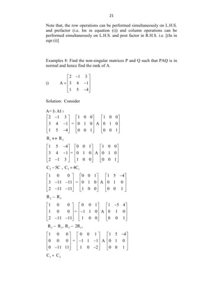 21
Note that, the row operations can be performed simultaneously on L.H.S.
and prefactor (i.e. Im in equation (i)) and column operations can be
performed simultaneously on L.H.S. and post factor in R.H.S. i.e. [(In in
eqn (i)]
Examples 8: Find the non-singular matrices P and Q such that PAQ is in
normal and hence find the rank of A.
i)
2 1 3
A 3 4 1
1 5 4

 
 
 
 
 

 
Solution: Consider
A= I3 AI 3
2 1 3 1 0 0 1 0 0
3 4 1 = 0 1 0 A 0 1 0
1 5 4 0 0 1 0 0 1

     
     

     
     

     
1 3
R R

1 5 4 0 0 1 1 0 0
3 4 1 = 0 1 0 A 0 1 0
2 1 3 1 0 0 0 0 1

     
     

     
     

     
2 3 1
C 5C , C 4C
 
1 0 0 0 0 1 1 5 4
3 11 11 = 0 1 0 A 0 1 0
2 11 11 1 0 0 0 0 1

     
     
 
     
     
 
     
2 3
R R

1 0 0 0 0 1 1 5 4
1 0 0 = 1 1 0 A 0 1 0
2 11 11 1 0 0 0 0 1

     
     

     
     
 
     
2 1 3 1
R R , R 2R ,
 
1 0 0 0 0 1 1 5 4
0 0 0 = 1 1 1 A 0 1 0
0 11 11 1 0 2 0 0 1

     
     
 
     
     
 
     
3 2
C C

 